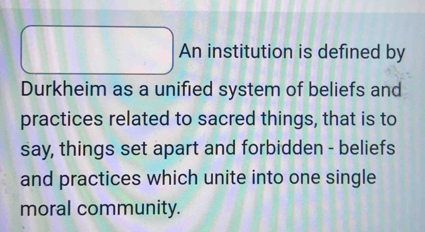 An institution is defined by 
Durkheim as a unified system of beliefs and 
practices related to sacred things, that is to 
say, things set apart and forbidden - beliefs 
and practices which unite into one single 
moral community.