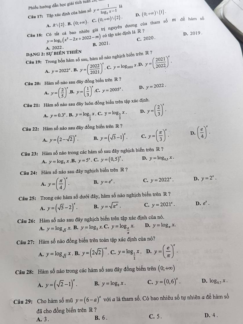 Phiếu hướng dẫn học giải tích tuần 20,
Câu 17: Tập xác định của hàm số y=frac 1log _2x-1la
D.
A. R| 2 .B.(0;+∈fty ). C. (0;+∈fty ) 2 . (0;+∈fty ) 1 .
Câu18: Có tất cả bao nhiêu giá trị nguyên dương của tham số m để hàm số
y=log _2(x^2-2x+2022-m) có tập xác định là R ?
D. 2019 .
A. 2022 . B. 2021 . C. 2020 .
dạng 2: Sự biên thiên
Câu 19: Trong bốn hàm số sau, hàm số nào nghịch biến trên R ?
A. y=2022^x. B. y=( 2022/2021 )^x. C. y=log _2022x.L y=( 2021/2022 )^x.
Câu 20: Hàm số nào sau đây đồng biến trên R ?
A. y=( 2/5 )^x .B. y=( 1/3 )^x .C. y=2005^x. D. y=2022.
Câu 21: Hàm số nào sau đây luôn đồng biến trên tập xác định.
A. y=0.3^x. B. y=log _ 1/3 x C. y=log _ 3/2 x. D. y=( 2/3 )^x.
Câu 22: Hàm số nào sau đây đồng biến trên R ?
A. y=(2-sqrt(2))^x. B. y=(sqrt(3)-1)^x. C. y=( π /3 )^x. D. ( e/4 )^x.
Câu 23: Hàm số nào trong các hàm số sau đây nghịch biến trên R ?
A. y=log _5x.B.y=5^x. C. y=(0,5)^x. D. y=log _0.5x.
Câu 24: Hàm số nào sau đây nghịch biến trên R ?
A. y=( π /4 )^x. B. y=e^x. C. y=2022^x. D. y=2^x.
Câu 25: Trong các hàm số dưới đây, hàm số nào nghịch biến trên R ?
A. y=(sqrt(5)-2)^x. B. y=sqrt(π^x). C. y=2021^x. D. e^x.
Câu 26: Hàm số nào sau đây nghịch biến trên tập xác định của nó.
A. y=log _sqrt(3)x B. y=log _2x. C. y=log _ e/π  x. D. y=log _π x.
Câu 27: Hàm số nào đồng biến trên toàn tập xác định của nó?
A. y=log _sqrt(2)x. B. y=(2sqrt(2))^-x. C. y=log _ 1/2 x. D. y=( e/π  )^x.
Câu 28: Hàm số nào trong các hàm số sau đây đồng biến trên (0;+∈fty )
A. y=(sqrt(2)-1)^x. B. y=log _9x. C. y=(0,6)^x. D. log _0.7x.
Câu 29: Cho hàm số mũ y=(6-a)^x với a là tham số. Có bao nhiêu số tự nhiên a để hàm số
đã cho đồng biến trên R ?
A. 3 . B. 6 .
C. 5 . D. 4 .