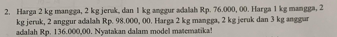 Harga 2 kg mangga, 2 kg jeruk, dan 1 kg anggur adalah Rp. 76.000, 00. Harga 1 kg mangga, 2
kg jeruk, 2 anggur adalah Rp. 98.000, 00. Harga 2 kg mangga, 2 kg jeruk dan 3 kg anggur 
adalah Rp. 136.000,00. Nyatakan dalam model matematika!