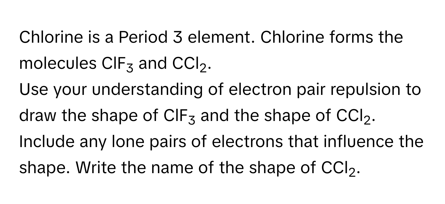 Chlorine is a Period 3 element. Chlorine forms the molecules ClF3 and CCl2.

Use your understanding of electron pair repulsion to draw the shape of ClF3 and the shape of CCl2. Include any lone pairs of electrons that influence the shape. Write the name of the shape of CCl2.