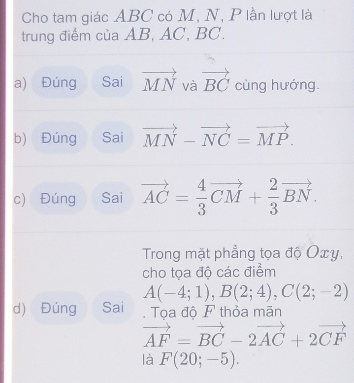 Cho tam giác ABC có M, N, P lần lượt là 
trung điểm của AB, AC, BC. 
a) Đúng Sai vector MN và vector BC cùng hướng. 
b) Đúng Sai vector MN-vector NC=vector MP. 
c) Đúng Sai vector AC= 4/3 vector CM+ 2/3 vector BN. 
Trong mặt phẳng tọa độ Oxy, 
cho tọa độ các điểm
A(-4;1), B(2;4), C(2;-2)
d) Đúng Sai . Tọa độ F thỏa mãn
vector AF=vector BC-2vector AC+2vector CF
là F(20;-5).