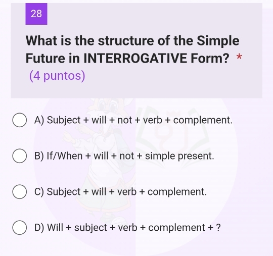 What is the structure of the Simple
Future in INTERROGATIVE Form? *
(4 puntos)
A) Subject + will + not + verb + complement.
B) If/When + will + not + simple present.
C) Subject + will + verb + complement.
D) Will + subject + verb + complement + ?