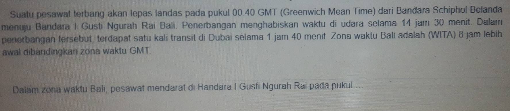 Suatu pesawat terbang akan lepas landas pada pukul 00. 40 GMT (Greenwich Mean Time) dari Bandara Schiphol Belanda 
menuju Bandara I Gusti Ngurah Rai Bali. Penerbangan menghabiskan waktu di udara selama 14 jam 30 menit. Dalam 
penerbangan tersebut, terdapat satu kali transit di Dubai selama 1.jam 40 menit. Zona waktu Bali adalah (WITA) 8 jam lebih 
awal dibandingkan zona waktu GMT. 
Dalam zona waktu Bali, pesawat mendarat di Bandara I Gusti Ngurah Rai pada pukul ...