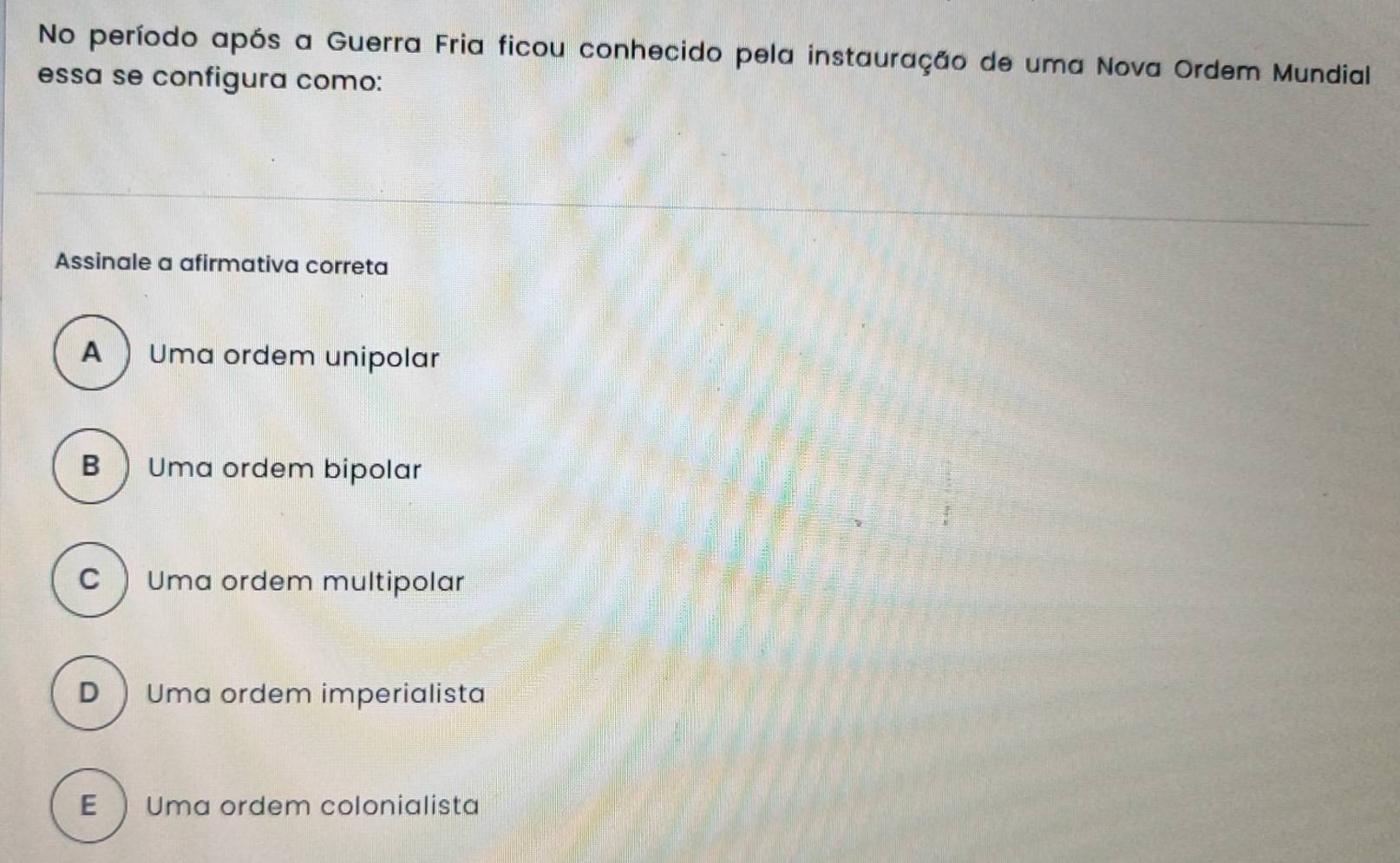 No período após a Guerra Fria ficou conhecido pela instauração de uma Nova Ordem Mundial
essa se configura como:
Assinale a afirmativa correta
A  Uma ordem unipolar
BUma ordem bipolar
CUma ordem multipolar
D  Uma ordem imperialista
E Uma ordem colonialista