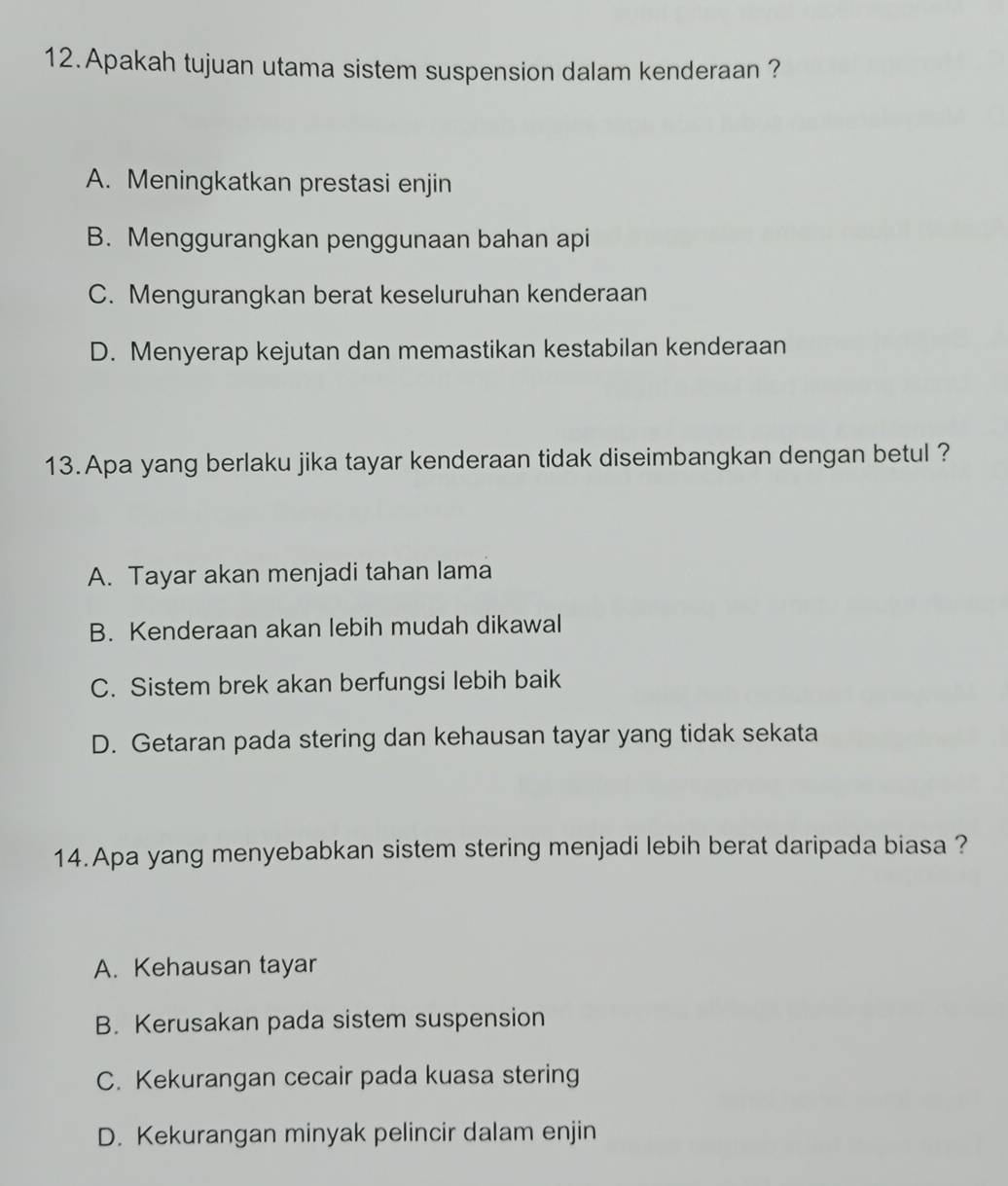 Apakah tujuan utama sistem suspension dalam kenderaan ?
A. Meningkatkan prestasi enjin
B. Menggurangkan penggunaan bahan api
C. Mengurangkan berat keseluruhan kenderaan
D. Menyerap kejutan dan memastikan kestabilan kenderaan
13.Apa yang berlaku jika tayar kenderaan tidak diseimbangkan dengan betul ?
A. Tayar akan menjadi tahan lama
B. Kenderaan akan lebih mudah dikawal
C. Sistem brek akan berfungsi lebih baik
D. Getaran pada stering dan kehausan tayar yang tidak sekata
14.Apa yang menyebabkan sistem stering menjadi lebih berat daripada biasa ?
A. Kehausan tayar
B. Kerusakan pada sistem suspension
C. Kekurangan cecair pada kuasa stering
D. Kekurangan minyak pelincir dalam enjin