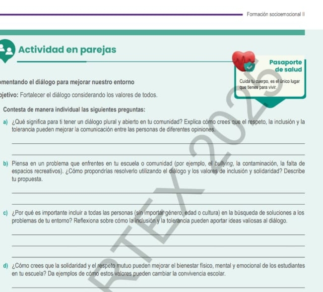 Formación socioemocional II 
Actividad en parejas 
_ 
_ 
_ 
_ 
Pasaporte 
de salud 
omentando el diálogo para mejorar nuestro entorno Cuida tu cuerpo, es el único lugar 
que tienes para vivir. 
ojetivo: Fortalecer el diálogo considerando los valores de todos. 
Contesta de manera individual las siguientes preguntas: 
a) ¿Qué significa para ti tener un diálogo plural y abierto en tu comunidad? Explica cómo crees que el respeto, la inclusión y la 
tolerancia pueden mejorar la comunicación entre las personas de diferentes opiniones. 
_ 
_ 
b) Piensa en un problema que enfrentes en tu escuela o comunidad (por ejemplo, el bullying, la contaminación, la falta de 
espacios recreativos). ¿Cómo propondrías resolverlo utilizando el diálogo y los valores de inclusión y solidaridad? Describe 
tu propuesta. 
_ 
_ 
c) ¿Por qué es importante incluir a todas las personas (sin importar género, edad o cultura) en la búsqueda de soluciones a los 
problemas de tu entorno? Reflexiona sobre cómo la inclusión y la tolerancia pueden aportar ideas valiosas al diálogo. 
_ 
_ 
_ 
d) ¿Cómo crees que la solidaridad y el respeto mutuo pueden mejorar el bienestar físico, mental y emocional de los estudiantes 
en tu escuela? Da ejemplos de cómo estos valores pueden cambiar la convivencia escolar. 
_