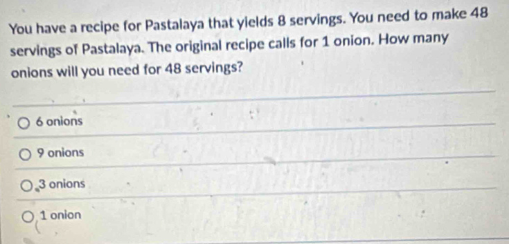 You have a recipe for Pastalaya that yields 8 servings. You need to make 48
servings of Pastalaya. The original recipe calls for 1 onion. How many
onions will you need for 48 servings?
6 onions
9 onions
3 onions
1 onion