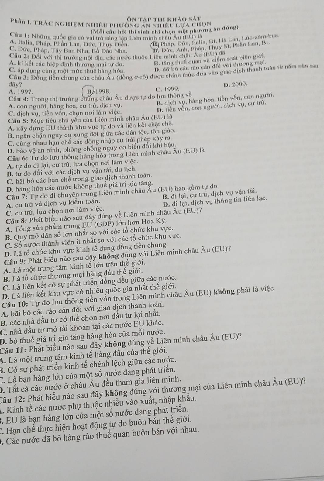 Ôn tập thi khảo sát
Phần I. TrÁC Nghiệm Nhiều phướng ăn nhiều Lựa chọn
(Mỗi câu hồi thi sinh chỉ chọn một phương án đúng)
Câu 1: Những quốc gia có vai trò sáng lập Liên minh châu Âu (EU) là
A. Italia, Pháp, Phần Lan, Dức, Thụy Điễn. (D) Pháp, Đức, Ialia, Bi, Hà Lan, Lúc-xâm-bua.
C. Đức, Pháp, Tây Ban Nha, Bồ Đảo Nha. D. Đức, Anh, Pháp, Thụy Sĩ, Phần Lan, Bi
Câu 2: Đối với thị trường nội địa, các nước thuộc Liên minh châu Âu (EU) đã
A. kí kết các hiệp định thương mại tự do.
B. tăng thuế quan và kiểm soát biên giới.
C. áp dụng cùng một mức thuế hàng hóa, D. dỡ bỏ các rào cản đổi với thương mại.
Câu 3: Đồng tiền chung của châu Âu (đồng ơ-rô) dược chính thức đưa vào giao dịch thanh toán từ năm nào sau
dây? D. 2000.
A. 1997. B/1998. C. 1999.
Câu 4: Trong thị trường chung châu Âu được tự do lưu thông về
A. con người, hàng hóa, cư trú, dịch vụ.
B. dịch vụ, hàng hóa, tiền vốn, con người.
D. tiền vốn, con người, dịch vụ, cư trú.
C. dịch vụ, tiền vốn, chọn nơi lâm việc.
Câu 5: Mục tiêu chủ yếu của Liên minh châu Âu (EU) là
A. xây dựng EU thành khu vực tự do và liên kết chặt chế.
B. ngăn chặn nguy cơ xung đột giữa các dân tộc, tôn giáo.
C. cùng nhau hạn chế các dòng nhập cư trái phép xảy ra.
D. bảo vệ an ninh, phòng chống nguy cơ biến đổi khí hậu.
Câu 6: Tự do lưu thông hàng hóa trong Liên minh châu Âu (EU) là
A. tự do đi lại, cư trú, lựa chọn nơi làm việc.
B. tự do đối với các dịch vụ vận tải, du lịch.
C. bãi bỏ các hạn chế trong giao dịch thanh toán.
D. hàng hóa các nước không thuế giá trị gia tăng.
Câu 7: Tự do di chuyển trong Liên minh châu Âu (EU) bao gồm tự do
A. cư trú và dịch vụ kiểm toán. B. đi lại, cư trú, dịch vụ vận tải.
C. cư trú, lựa chọn nơi làm việc. D. đi lại, dịch vụ thông tin liên lạc.
Câu 8: Phát biểu nào sau đây đúng về Liên minh châu Âu (EU)?
A. Tổng sản phẩm trong EU (GDP) lớn hơn Hoa Kỳ.
B. Quy mô dân số lớn nhất so với các tổ chức khu vực.
C. Số nước thành viên ít nhất so với các tổ chức khu vực.
D. Là tổ chức khu vực kinh tế dùng đồng tiền chung.
Câu 9: Phát biểu nào sau đây không đúng với Liên minh châu Âu (EU)?
A. Là một trung tâm kinh tế lớn trên thế giới.
B. Là tổ chức thương mại hàng đầu thế giới.
C. Là liên kết có sự phát triển đồng đều giữa các nước.
D. Là liên kết khu vực có nhiều quốc gia nhất thế giới.
Câu 10: Tự do lưu thông tiền vốn trong Liên minh châu Âu (EU) không phải là việc
A. bãi bỏ các rào cản đối với giao dịch thanh toán.
B. các nhà đầu tư có thể chọn nơi đầu tư lợi nhất.
C. nhà đầu tư mở tài khoản tại các nước EU khác.
D. bỏ thuế giá trị gia tăng hàng hóa của mỗi nước.
Câu 11: Phát biểu nào sau đây không đúng về Liên minh châu Âu (EU)?
A. Là một trung tâm kinh tế hàng đầu của thế giới.
B. Có sự phát triển kinh tế chênh lệch giữa các nước.
C. Là bạn hàng lớn của một số nước đang phát triển.
D. Tất cả các nước ở châu Âu đều tham gia liên minh.
Câu 12: Phát biểu nào sau đây không đúng với thương mại của Liên minh châu Âu (EU)?
A Kinh tế các nước phụ thuộc nhiều vào xuất, nhập khẩu.
3. EU là bạn hàng lớn của một số nước đang phát triển.
C. Hạn chế thực hiện hoạt động tự do buôn bán thế giới.
D. Các nước đã bỏ hàng rào thuế quan buôn bán với nhau.