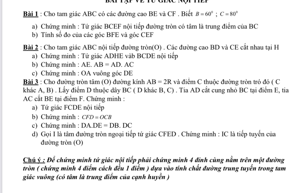 Bát tạt về tư giác nột tết 
Bài 1 : Cho tam giác ABC có các đường cao BE và CF. Biết B=60°; C=80°
a) Chứng minh : Tứ giác BCEF nội tiếp đường tròn có tâm là trung điểm của BC
b) Tính số đo của các góc BFE và góc CEF
Bài 2 : Cho tam giác ABC nội tiếp đường tròn(O) . Các đường cao BD và CE cắt nhau tại H
a) Chứng minh : Tứ giác ADHE vàb BCDE nội tiếp 
b) Chứng minh : AE. AB=AD. AC
c) Chứng minh : OA vuông góc DE
Bài 3 : Cho đường tròn tâm (O) đường kính AB=2R và điểm C thuộc đường tròn tró đó ( C 
khác A, B) . Lấy điểm D thuộc dây BC ( D khác B, C) . Tia AD cắt cung nhỏ BC tại điểm E, tia
AC cắt BE tại điểm F. Chứng minh : 
a) Tứ giác FCDE nội tiếp 
b) Chứng minh : CFD=OCB
c) Chứng minh : DA.DE=DB.DC
d) Gọi I là tâm đường tròn ngoại tiếp tứ giác CFED. Chứng minh : IC là tiếp tuyến của 
đường tròn (O) 
Chú ý : Để chứng minh tứ giác nội tiếp phải chứng minh 4 đỉnh cùng nằm trên một đường 
tròn ( chứng minh 4 điểm cách đều 1 điểm ) dựa vào tính chất đường trung tuyến trong tam 
giác vuông (có tâm là trung điểm của cạnh huyền )