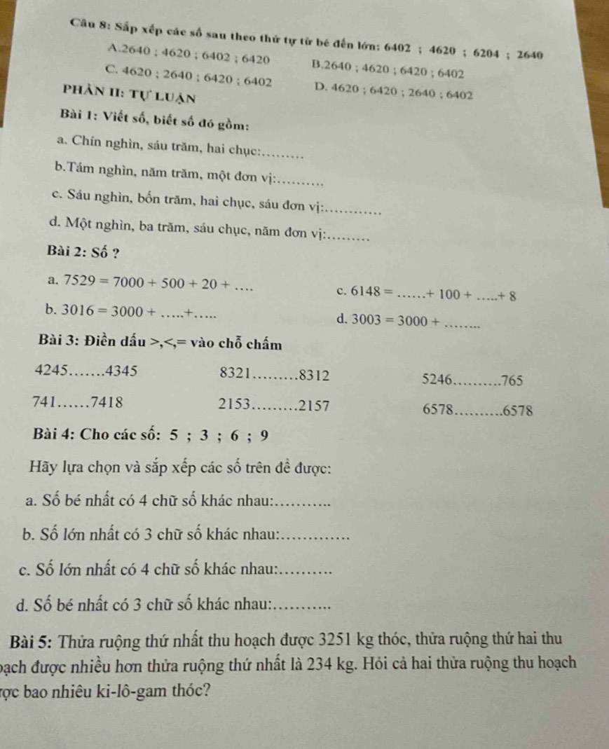 Sắp xếp các số sau theo thứ tự từ bé đến lớn: 6402; 4620; 6204; 2640
A. 2640; 4620; 6402; 6420 B. 2640; 4620; 6420; 6402
C. 4620; 2640; 6420; 6402 D. 4620; 6420; 2640; 6402
phản II: Tự luận
Bài 1: Viết số, biết số đó gồm:
a. Chín nghìn, sáu trăm, hai chục:_
b.Tám nghìn, năm trăm, một đơn vị:_
c. Sáu nghìn, bốn trăm, hai chục, sáu đơn vị:_
d. Một nghìn, ba trăm, sáu chục, năm đơn vị:_
Bài 2: Số ?
a. 7529=7000+500+20+... _
c. 6148= _  +100+ _  +8
b. 3016=3000+ _  ×_ d. 3003=3000+ _
Bài 3: Điền dấu >,
4245 _ . 4345 8321 _ 8312 5246_ 765
741……_ . 7418 2153 _ . 2157 6578 _ . 6578
Bài 4: Cho các số: 5; 3; 6; 9
Hãy lựa chọn và sắp xếp các số trên đề được:
a. Số bé nhất có 4 chữ số khác nhau:_
b. Số lớn nhất có 3 chữ số khác nhau:_
c. Số lớn nhất có 4 chữ số khác nhau:_
d. Số bé nhất có 3 chữ số khác nhau:_
Bài 5: Thửa ruộng thứ nhất thu hoạch được 3251 kg thóc, thửa ruộng thứ hai thu
bạch được nhiều hơn thửa ruộng thứ nhất là 234 kg. Hỏi cả hai thửa ruộng thu hoạch
ược bao nhiêu ki-lô-gam thóc?