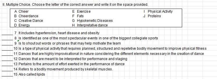 Choose the letter of the correct ans wer and write it on the space provided.
A Cheer E Exercise Physical Activity
B Cheerdance F Fats Proteins
C Creative Dance G Hypokenetic Dis eas es
D Energy H Interpretative dance
_7 It includes hypertension, heart disease and obesity
_
8 Is identified as one of the most spectacular events in one of the biggest collegiate sports
_
9 'Is to shout out words or phrases that may help motivate the team
_10 Is a type of physical activity that requires planned, structured and repetetive bodily movement to improve physical fitnes s
_
11 Dances that are highly improvis ational in nature cons idering the different elements necess ary in the creation of dance
_12 Dances that are meant to be interpreted for performance and staging
_
13 Pertains to the amount of effort exerted in the performance of dance
_
14 Refers to a bodily movement produced by s keletal mus cles.
_15 Also called lipids