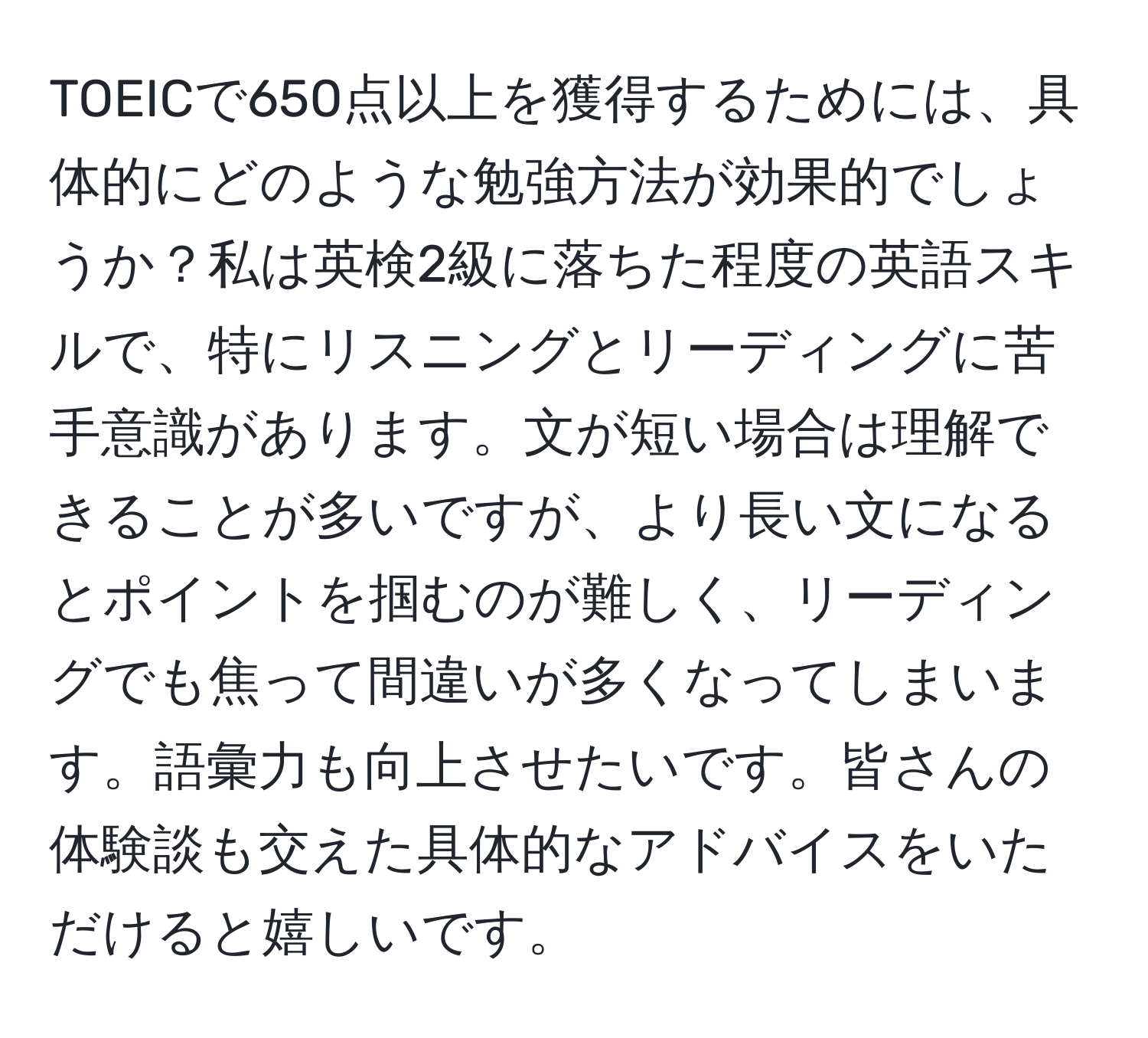 TOEICで650点以上を獲得するためには、具体的にどのような勉強方法が効果的でしょうか？私は英検2級に落ちた程度の英語スキルで、特にリスニングとリーディングに苦手意識があります。文が短い場合は理解できることが多いですが、より長い文になるとポイントを掴むのが難しく、リーディングでも焦って間違いが多くなってしまいます。語彙力も向上させたいです。皆さんの体験談も交えた具体的なアドバイスをいただけると嬉しいです。