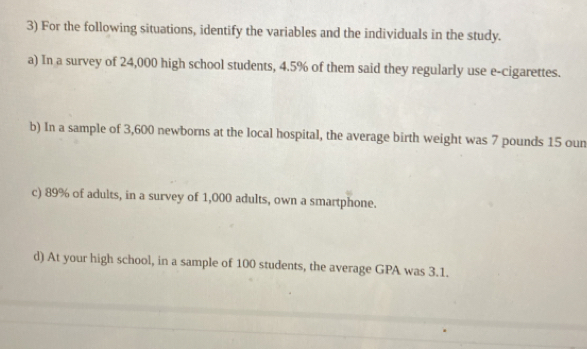 For the following situations, identify the variables and the individuals in the study. 
a) In a survey of 24,000 high school students, 4.5% of them said they regularly use e-cigarettes. 
b) In a sample of 3,600 newborns at the local hospital, the average birth weight was 7 pounds 15 oun 
c) 89% of adults, in a survey of 1,000 adults, own a smartphone. 
d) At your high school, in a sample of 100 students, the average GPA was 3.1.