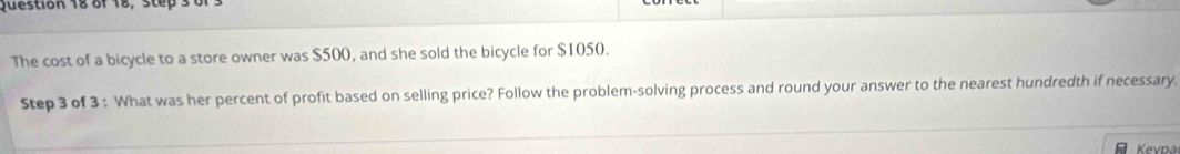 of 18, step 3 
The cost of a bicycle to a store owner was $500, and she sold the bicycle for $1050. 
Step 3 of 3 : What was her percent of profit based on selling price? Follow the problem-solving process and round your answer to the nearest hundredth if necessary. 
Kevpa