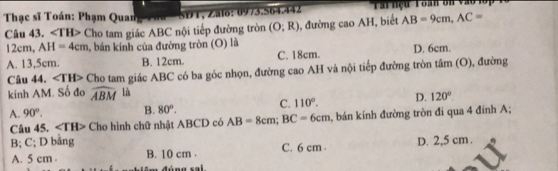 Thạc sĩ Toán: Phạm Quan aa SDT, Zalo: 0973.564.442 'Tai nệu Toan ôn vào l ố '
Câu 43. ∠ TH> Cho tam giác ABC nội tiếp đường tròn (O;R) , đường cao AH, biết AB=9cm, AC=
12cm, AH=4cm 1, bán kính của đường tròn (O) là
A. 13,5cm. B. 12cm. C. 18cm. D. 6cm.
Câu 44. ∠ TH> Cho tam giác ABC có ba góc nhọn, đường cao AH và nội tiếp đường tròn tâm (O), đường
kính AM. Số đo widehat ABM là
A. 90°. B. 80^o.
C. 110°.
D. 120°. 
Câu 45. ∠ TH> Cho hình chữ nhật ABCD có AB=8cm; BC=6cm , bán kính đường tròn đi qua 4 đinh A;
B; C; D bằng D. 2,5 cm.
A. 5 cm. B. 10 cm. C. 6 cm.