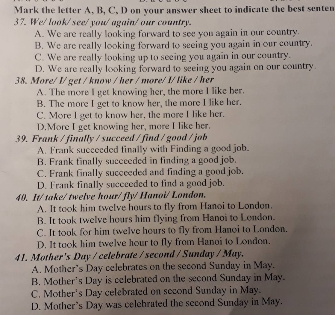 Mark the letter A, B, C, D on your answer sheet to indicate the best senten
37. We/ look/ see/ you/ again/ our country.
A. We are really looking forward to see you again in our country.
B. We are really looking forward to seeing you again in our country.
C. We are really looking up to seeing you again in our country.
D. We are really looking forward to seeing you again on our country.
38. More/ I/ get / know / her / more/ I/ like / her
A. The more I get knowing her, the more I like her.
B. The more I get to know her, the more I like her.
C. More I get to know her, the more I like her.
D.More I get knowing her, more I like her.
39. Frank / finally / succeed / find / good / job
A. Frank succeeded finally with Finding a good job.
B. Frank finally succeeded in finding a good job.
C. Frank finally succeeded and finding a good job.
D. Frank finally succeeded to find a good job.
40. It/ take/ twelve hour / fly/ Hanoi/ London.
A. It took him twelve hours to fly from Hanoi to London.
B. It took twelve hours him flying from Hanoi to London.
C. It took for him twelve hours to fly from Hanoi to London.
D. It took him twelve hour to fly from Hanoi to London.
41. Mother’s Day / celebrate / second / Sunday / May.
A. Mother’s Day celebrates on the second Sunday in May.
B. Mother’s Day is celebrated on the second Sunday in May.
C. Mother’s Day celebrated on second Sunday in May.
D. Mother’s Day was celebrated the second Sunday in May.