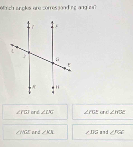 Which angles are corresponding angles?
∠ FGJ and ∠ IJG ∠ FGE and ∠ HGE
∠ HGE and ∠ KJL ∠ IJG and ∠ FGE