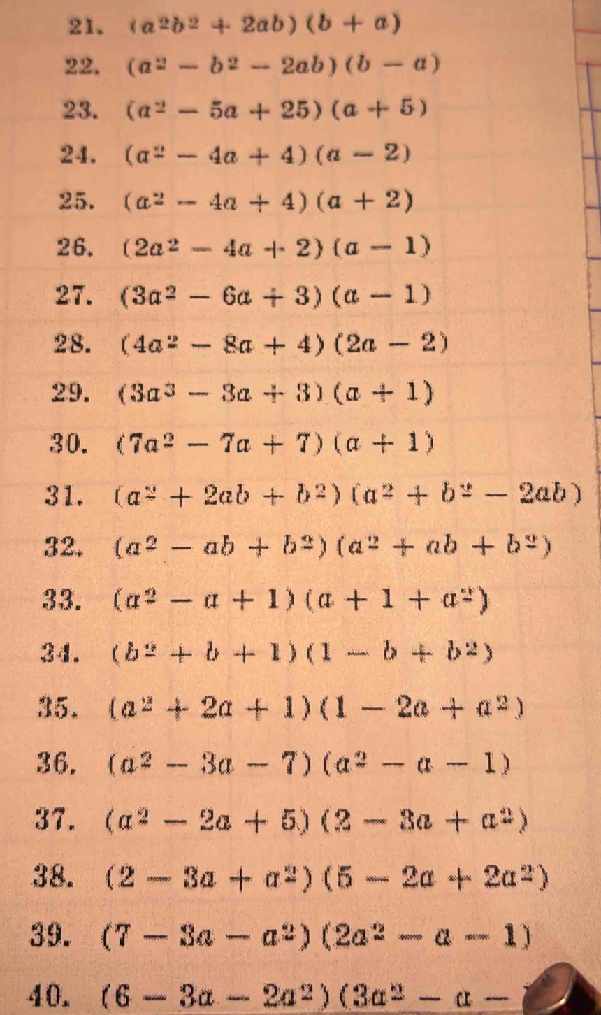 (a^2b^2+2ab)(b+a)
22. (a^2-b^2-2ab)(b-a)
23. (a^2-5a+25)(a+5)
24. (a^2-4a+4)(a-2)
25. (a^2-4a+4)(a+2)
26. (2a^2-4a+2)(a-1)
27. (3a^2-6a+3)(a-1)
28. (4a^2-8a+4)(2a-2)
29. (3a^3-3a+3)(a+1)
30. (7a^2-7a+7)(a+1)
31. (a^2+2ab+b^2)(a^2+b^2-2ab)
32. (a^2-ab+b^2)(a^2+ab+b^2)
33. (a^2-a+1)(a+1+a^2)
34. (b^2+b+1)(1-b+b^2)
35. (a^2+2a+1)(1-2a+a^2)
36. (a^2-3a-7)(a^2-a-1)
37. (a^2-2a+5)(2-3a+a^2)
38. (2-3a+a^2)(5-2a+2a^2)
39. (7-3a-a^2)(2a^2-a-1)
40. (6-3a-2a^2)(3a^2-a-