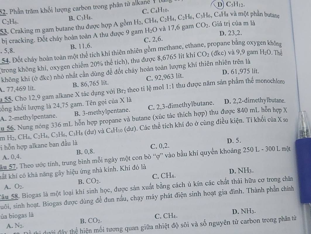 Phần trăm khối lượng carbon trong phân tử alkane YDulg
D C_5H_12.
C. C_4H_10.
* và một phần butane
C_2H_6.
B. C_3H_8.
53. Craking m gam butane thu được hợp A gồm H_2,CH_4,C_2H_4,C_2H_6,C_3H_6,C_4H_8 CO_2. Giá trị của m là
D. 23,2.
bị cracking. Đốt cháy hoàn toàn A thu được 9 gam H_2O và 17,6 gam. 5,8. B. 11,6. C. 2,6.
54. Đốt cháy hoàn toàn một thể tích khí thiên nhiên gồm methane, ethane, propane bằng oxyg nông
(trong không khí, oxygen chiếm 20% thể tích), thu được 8,6765 lít khí CO_2 (dkc) và 9,9 gam H_2O Thể
không khí (ở đkc) nhỏ nhất cần dùng để đốt cháy hoàn toàn lượng khí thiên nhiên trên là
D. 61,975 lít.
A. 77,469 lít. B. 86,765 lít. C. 92,963 lít.
1 55. Cho 12,9 gam alkane X tác dụng với Br_2 theo ti lệ mol 1:1 thu được năm sản phẩm thế monochloro
kổng khối lượng là 24,75 gam. Tên gọi của X là
A. 2-methylpentane. B. 3-methylpentane. C. 2,3-đimethylbutane. D. 2,2-dimethylbutane.
u 56. Nung nóng 336 mL hỗn hợp propane và butane (xúc tác thích hợp) thu được 840 mL hỗn hợp X
mH_2,CH_4,C_2H_4,C_3H_6,C_3H_8(du) và C_4H_10(du) ). Các thể tích khí đo ở cùng điều kiện. Ti khối của X so
i hỗn hợp alkane ban đầu là D. 5.
A. 0,4. B. 0,8. C. 0,2.
ầu 57. Theo ước tính, trung bình mỗi ngày một con bò “ợ” vào bầu khí quyền khoảng 250 L - 300 L một
kất khí có khả năng gây hiệu ứng nhà kính. Khí đó là
D. NH3.
B. CO_2. C. CH₄.
A. O_2.
Sâu 58. Biogas là một loại khí sinh học, được sản xuất bằng cách ủ kín các chất thải hữu cơ trong chăn
suôi, sinh hoạt. Biogas được dùng để đun nấu, chạy máy phát điện sinh hoạt gia đình. Thành phần chính
lủa biogas là C. ( CH_4.
D. N H_3
B. CO_2.
A. N_2.
T thi ưới đây thể hiện mối tương quan giữa nhiệt độ sôi và số nguyên tử carbon trong phân tử