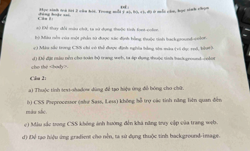 ĐÉ: 
Học sinh trả lời 2 câu hồi. Trong mỗi ý a), b), c), d) ở mỗi câu, học sình chọn 
đủng hoặc sai. 
Câu 1: 
a) Để thay đổi màu chữ, ta sử dụng thuộc tính font-color. 
b) Màu nền của một phần tứ được xác định bằng thuộc tính background-color. 
c) Màu sắc trong CSS chỉ có thể được định nghĩa bằng tên màu (ví dụ: red, blue). 
d) Để đặt màu nền cho toàn bộ trang web, ta áp dụng thuộc tính background-color 
cho the. 
Câu 2: 
a) Thuộc tính text-shadow dùng đề tạo hiệu ứng đỗ bóng cho chữ. 
b) CSS Preprocessor (như Sass, Less) không hỗ trợ các tính năng liên quan đến 
màu sắc. 
c) Màu sắc trong CSS không ảnh hưởng đến khả năng truy cập của trang web. 
d) Để tạo hiệu ứng gradient cho nền, ta sử dụng thuộc tính background-image.