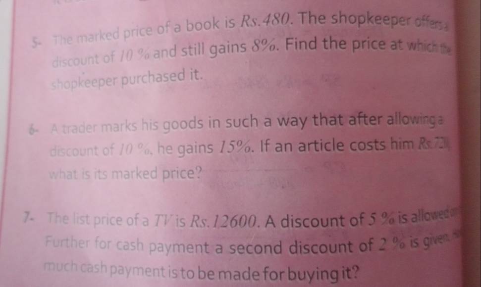 5- The marked price of a book is Rs.480. The shopkeeper offes 
discount of 10 % and still gains 8%. Find the price at which the 
shopkeeper purchased it. 
6- A trader marks his goods in such a way that after allowinga 
discount of 10 %, he gains 15%. If an article costs him R.72
what is its marked price? 
7- The list price of a TV is Rs. 12600. A discount of 5 % is allowed o 
Further for cash payment a second discount of 2 % is givenH 
much cash payment is to be made for buying it?