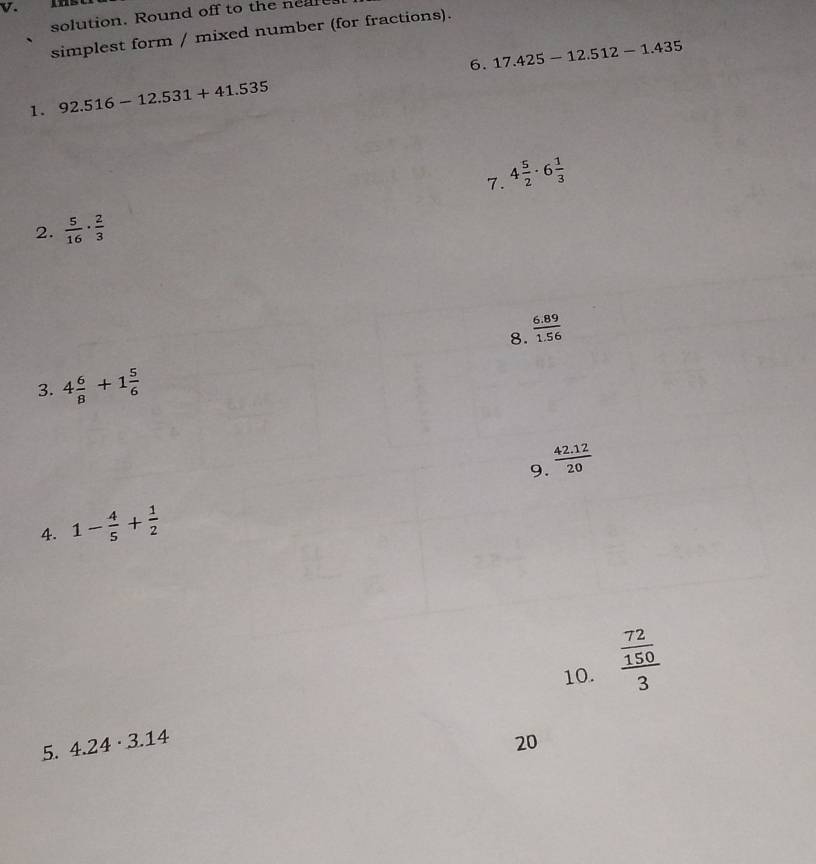 solution. Round off to the near 
simplest form / mixed number (for fractions). 
6. 
1. 92.516-12.531+41.535 17.425-12.512-1.435
7. 4 5/2 · 6 1/3 
2.  5/16 ·  2/3 
8.  (6.89)/1.56 
3. 4 6/8 +1 5/6 
9.  (42.12)/20 
4. 1- 4/5 + 1/2 
10. frac  72/150 3
5. 4.24· 3.14 20