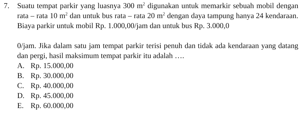 Suatu tempat parkir yang luasnya 300m^2 digunakan untuk memarkir sebuah mobil dengan
rata - rata 10m^2 dan untuk bus rata - rata 20m^2 dengan daya tampung hanya 24 kendaraan.
Biaya parkir untuk mobil Rp. 1.000,00/jam dan untuk bus Rp. 3.000,0
0/jam. Jika dalam satu jam tempat parkir terisi penuh dan tidak ada kendaraan yang datang
dan pergi, hasil maksimum tempat parkir itu adalah …
A. Rp. 15.000,00
B. Rp. 30.000,00
C. Rp. 40.000,00
D. Rp. 45.000,00
E. Rp. 60.000,00