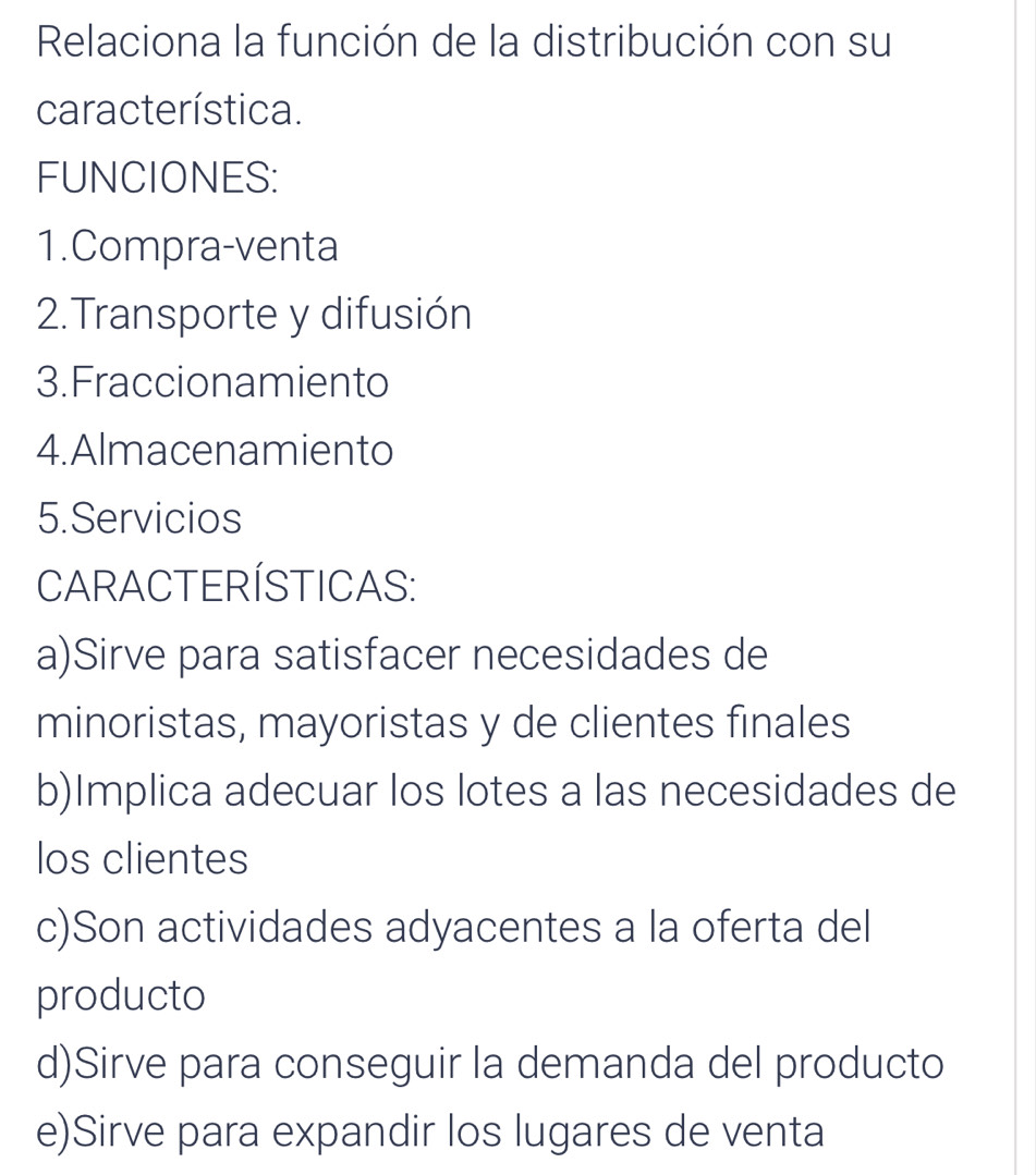 Relaciona la función de la distribución con su
característica.
FUNCIONES:
1.Compra-venta
2.Transporte y difusión
3.Fraccionamiento
4.Almacenamiento
5.Servicios
CARACTERÍSTICAS:
a)Sirve para satisfacer necesidades de
minoristas, mayoristas y de clientes finales
b)Implica adecuar los lotes a las necesidades de
los clientes
c)Son actividades adyacentes a la oferta del
producto
d)Sirve para conseguir la demanda del producto
e)Sirve para expandir los lugares de venta