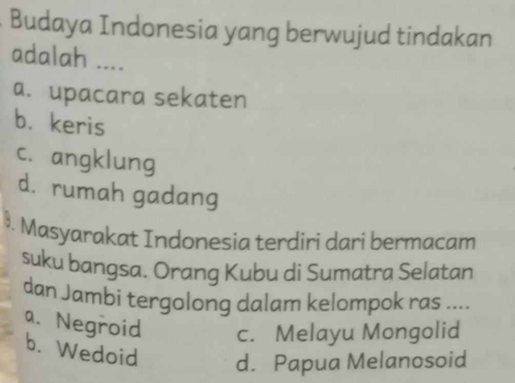 Budaya Indonesia yang berwujud tindakan
adalah ....
a. upacara sekaten
b. keris
c. angklung
d. rumah gadang
9. Masyarakat Indonesia terdiri dari bermacam
suku bangsa. Orang Kubu di Sumatra Selatan
dan Jambi tergolong dalam kelompok ras ....
a. Negroid
c. Melayu Mongolid
b. Wedoid
d. Papua Melanosoid