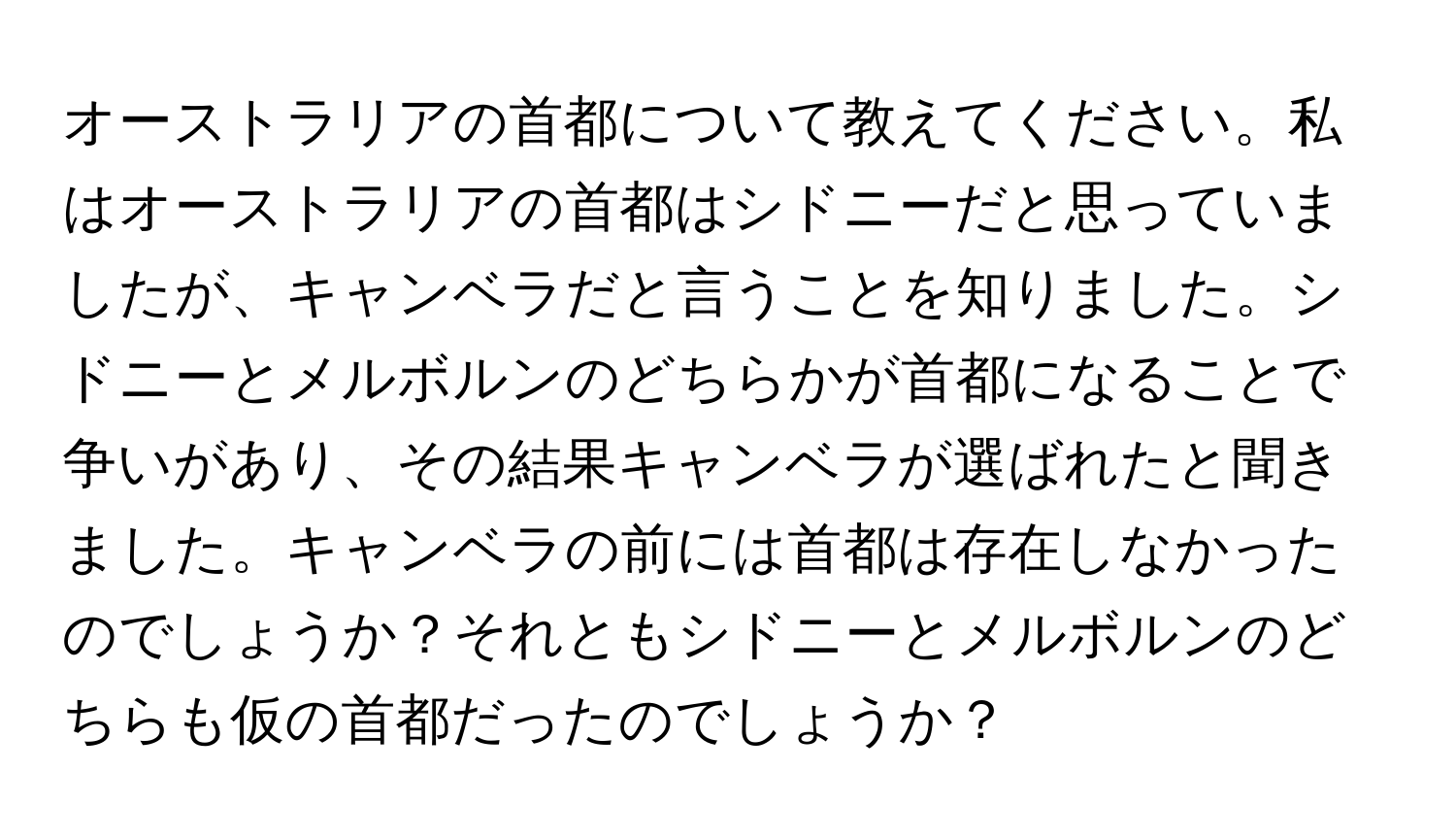 オーストラリアの首都について教えてください。私はオーストラリアの首都はシドニーだと思っていましたが、キャンベラだと言うことを知りました。シドニーとメルボルンのどちらかが首都になることで争いがあり、その結果キャンベラが選ばれたと聞きました。キャンベラの前には首都は存在しなかったのでしょうか？それともシドニーとメルボルンのどちらも仮の首都だったのでしょうか？