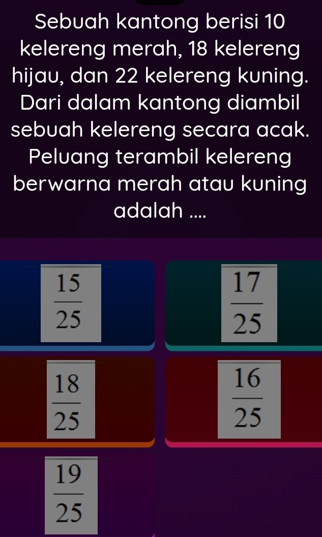 Sebuah kantong berisi 10
kelereng merah, 18 kelereng
hijau, dan 22 kelereng kuning.
Dari dalam kantong diambil
sebuah kelereng secara acak.
Peluang terambil kelereng
berwarna merah atau kuning
adalah ....
 15/25 
 17/25 
 18/25 
 16/25 
 19/25 