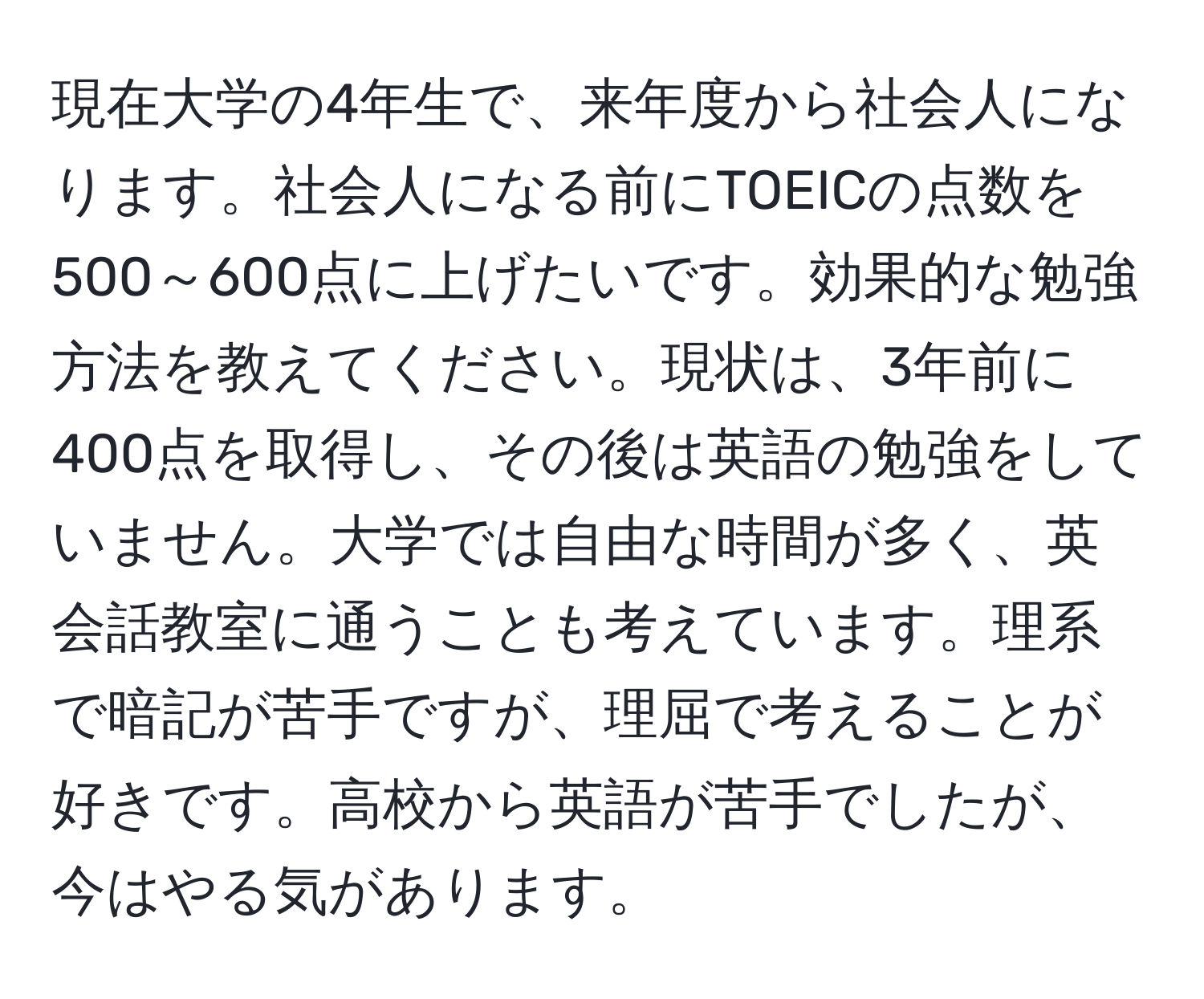 現在大学の4年生で、来年度から社会人になります。社会人になる前にTOEICの点数を500～600点に上げたいです。効果的な勉強方法を教えてください。現状は、3年前に400点を取得し、その後は英語の勉強をしていません。大学では自由な時間が多く、英会話教室に通うことも考えています。理系で暗記が苦手ですが、理屈で考えることが好きです。高校から英語が苦手でしたが、今はやる気があります。