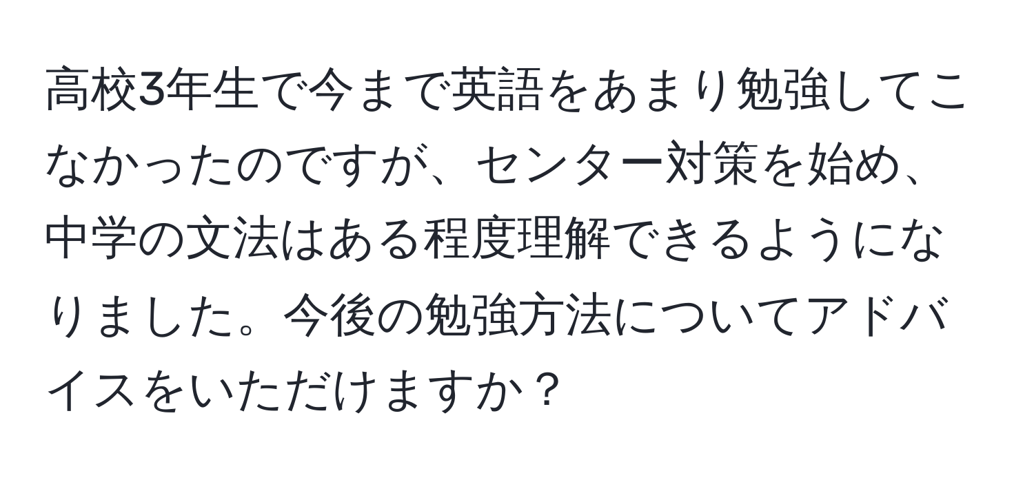 高校3年生で今まで英語をあまり勉強してこなかったのですが、センター対策を始め、中学の文法はある程度理解できるようになりました。今後の勉強方法についてアドバイスをいただけますか？