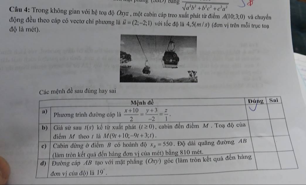 (BBD) Bảng sqrt(a^2b^2+b^2c^2+c^2a^2)
Câu 4: Trong không gian với hệ toạ độ Oxyz , một cabin cáp treo xuất phát từ điểm A(10;3;0) và chuyển
động đều theo cáp có vectơ chỉ phương là vector u=(2;-2;1) với tốc độ là 4,5(m /s) (đơn vị trên mỗi trục toạ
độ là mét).
Các mệnh đề sau đúng hay sai