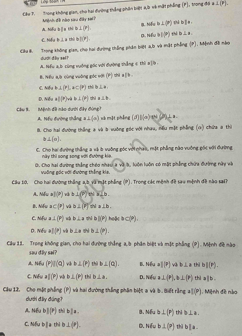 a  Lớp toàn TH
Câu 7. Trong không gian, cho hai đường thẳng phân biệt a,b và mặt phẳng (P), trong đó a⊥ (P).
Mệnh đề nào sau đây sai?
A. Nếu b||a thì b⊥ (P). B. Nếu b⊥ (P) thì b||a.
C. Nếu b⊥ a thì b||(P). D. Nếu b||(P) thì b⊥ a.
Câu 8. Trong không gian, cho hai đường thẳng phân biệt a,b và mặt phẳng (P). Mệnh đề nào
dưới đây sai?
A. Nếu a,b cùng vuông góc với đường thẳng c thì : a||b.
B. Nếu a,b cùng vuông góc với (P) thì a||b
C. Nếu b⊥ (P) a ⊂ (P) thì b⊥ a.
D. Nếu ||(P) và b⊥ (P) thì a⊥ b.
Câu 9. Mệnh đề nào dưới đây đúng?
A. Nếu đường thẳng a⊥ (alpha ) và mặt phầng (beta )beginvmatrix endvmatrix (alpha ) thì (beta ) ⊥a .
B. Cho hai đường thẳng a và b vuông góc với nhau, nếu mặt phẳng (α) chứa a thì
b⊥ (alpha ).
C. Cho hai đường thẳng a và b vuông góc với nhau, mặt phẳng nào vuông góc với đường
này thì song song với đường kia.
D. Cho hai đường thẳng chéo nhau a và b, luôn luôn có mặt phẳng chứa đường này và
vuông góc với đường thẳng kia.
Câu 10. Cho hai đường thẳng a,b và mặt phẳng (P). Trong các mệnh đề sau mệnh đề nào sai?
A. Nếu aparallel (P) và b⊥ (P) thì a⊥ b.
B. Nếu a⊂ (P) và b⊥ (P) thì a⊥ b.
C. Nếu a⊥ (P) và b⊥ a thì bparallel (P) hoặc b⊂ (P).
D. Nếu aparallel (P) và b⊥ a thì b⊥ (P).
Câu 11. Trong không gian, cho hai đường thẳng a,b phân biệt và mặt phẳng (P). Mệnh đề nào
sau đây sai?
A. Nếu (P)||(Q) và b⊥ (P) thì b⊥ (Q). B. Nếu a||(P) và b⊥ a thì b||(P).
C. Nếu aparallel (P) và b⊥ (P) thì b⊥ a. D. Nếu a⊥ (P),b⊥ (P) thì a||b.
Câu 12. Cho mặt phẳng (P) và hai đường thẳng phân biệt a và b. Biết rằng aparallel (P).  Mệnh đề nào
dưới đây đúng?
A. Nếu b||(P) thì b||a. B. Nếu b⊥ (P) thì b⊥ a.
C. Nếu bparallel a thì b⊥ (P). D. Nếu b⊥ (P) thì b||a.