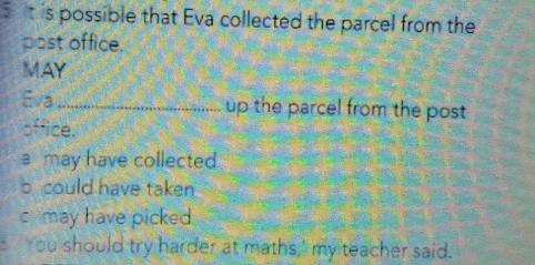 is possible that Eva collected the parcel from the 
post office. 
MAY 
Eva_ up the parcel from the post 
office. 
a may have collected 
b could have taken 
c may have picked 
You should try harder at maths," my teacher said.