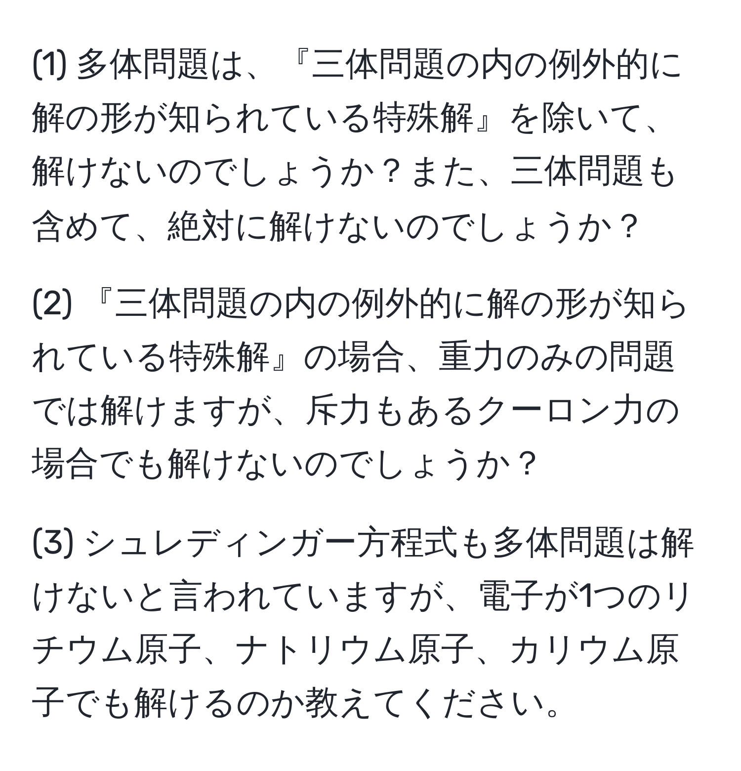 (1) 多体問題は、『三体問題の内の例外的に解の形が知られている特殊解』を除いて、解けないのでしょうか？また、三体問題も含めて、絶対に解けないのでしょうか？

(2) 『三体問題の内の例外的に解の形が知られている特殊解』の場合、重力のみの問題では解けますが、斥力もあるクーロン力の場合でも解けないのでしょうか？

(3) シュレディンガー方程式も多体問題は解けないと言われていますが、電子が1つのリチウム原子、ナトリウム原子、カリウム原子でも解けるのか教えてください。