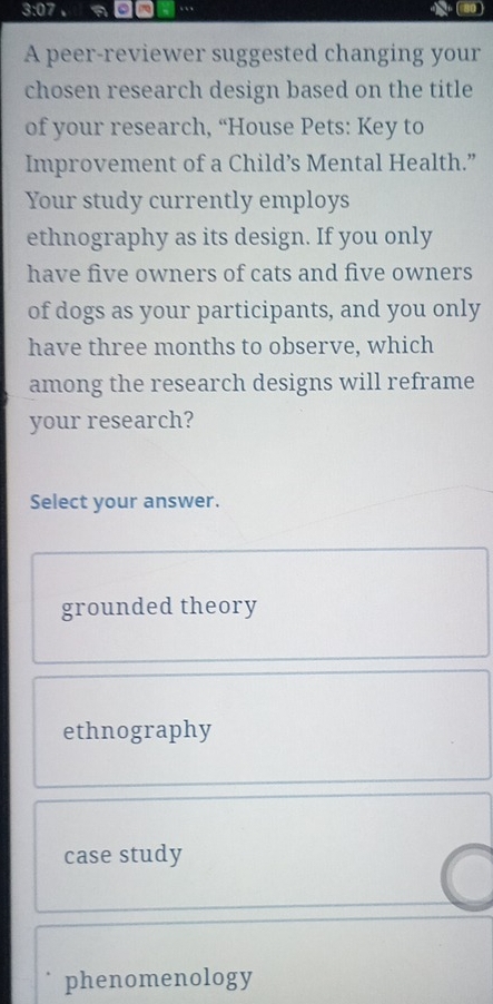 3:07 。 a ( 80 )
A peer-reviewer suggested changing your
chosen research design based on the title
of your research, “House Pets: Key to
Improvement of a Child’s Mental Health.”
Your study currently employs
ethnography as its design. If you only
have five owners of cats and five owners
of dogs as your participants, and you only
have three months to observe, which
among the research designs will reframe
your research?
Select your answer.
grounded theory
ethnography
case study
phenomenology