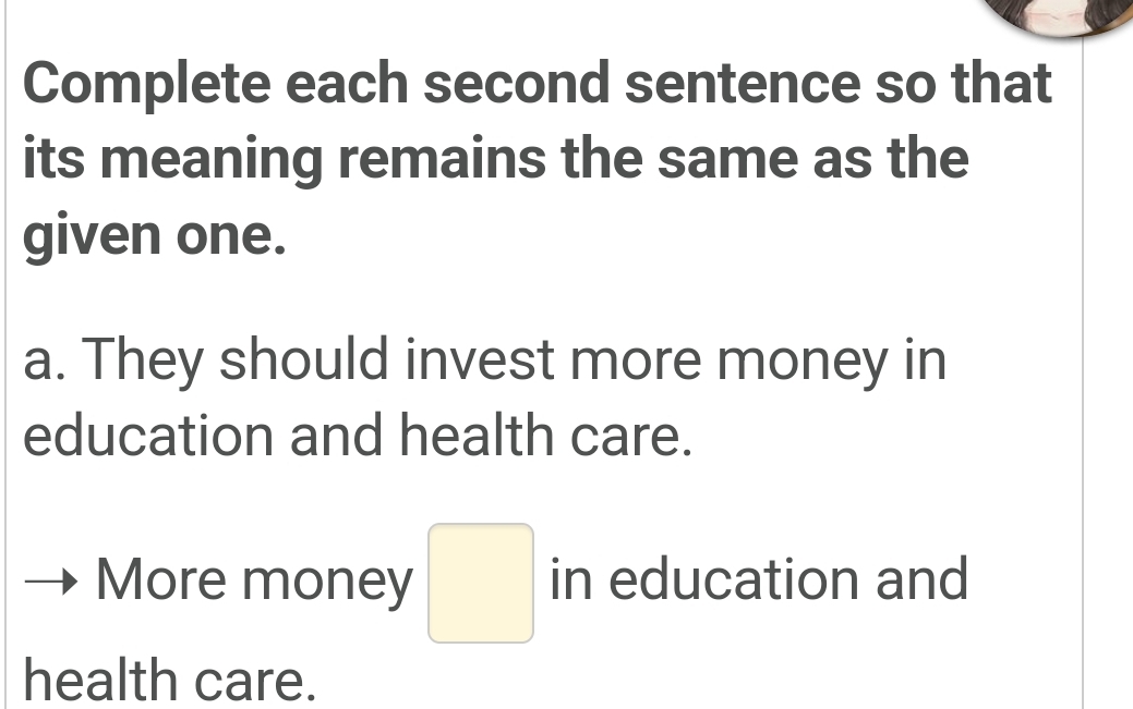 Complete each second sentence so that 
its meaning remains the same as the 
given one. 
a. They should invest more money in 
education and health care. 
More money □ in education and 
health care.