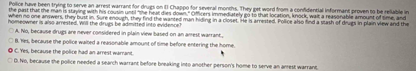 Police have been trying to serve an arrest warrant for drugs on El Chappo for several months. They get word from a confidential informant proven to be reliable in
the past that the man is staying with his cousin until “the heat dies down." Officers immediately go to that location, knock, wait a reasonable amount of time, and
when no one answers, they bust in. Sure enough, they find the wanted man hiding in a closet. He is arrested. Police also find a stash of drugs in plain view and the
homeowner is also arrested. Will the drugs be admitted into evidence?
A. No, because drugs are never considered in plain view based on an arrest warrant.,
B. Yes, because the police waited a reasonable amount of time before entering the home.
C. Yes, because the police had an arrest warrant.
D. No, because the police needed a search warrant before breaking into another person's home to serve an arrest warrant.