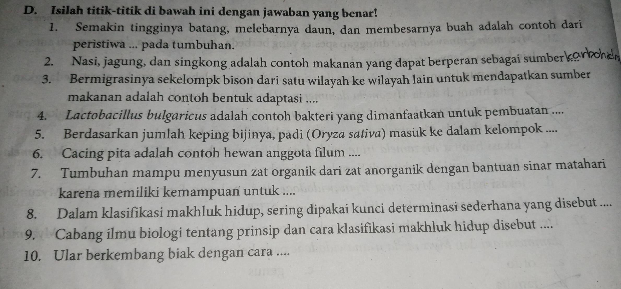 Isilah titik-titik di bawah ini dengan jawaban yang benar! 
1. Semakin tingginya batang, melebarnya daun, dan membesarnya buah adalah contoh dari 
peristiwa ... pada tumbuhan. 
2. Nasi, jagung, dan singkong adalah contoh makanan yang dapat berperan sebagai sumber or boh o 
3. Bermigrasinya sekelompk bison dari satu wilayah ke wilayah lain untuk mendapatkan sumber 
makanan adalah contoh bentuk adaptasi .... 
4. Lactobacillus bulgaricus adalah contoh bakteri yang dimanfaatkan untuk pembuatan .... 
5. Berdasarkan jumlah keping bijinya, padi (Oryza sativa) masuk ke dalam kelompok .... 
6. Cacing pita adalah contoh hewan anggota filum .... 
7. Tumbuhan mampu menyusun zat organik dari zat anorganik dengan bantuan sinar matahari 
karena memiliki kemampuan untuk .... 
8. Dalam klasifikasi makhluk hidup, sering dipakai kunci determinasi sederhana yang disebut .... 
9. Cabang ilmu biologi tentang prinsip dan cara klasifikasi makhluk hidup disebut .... 
10. Ular berkembang biak dengan cara ....