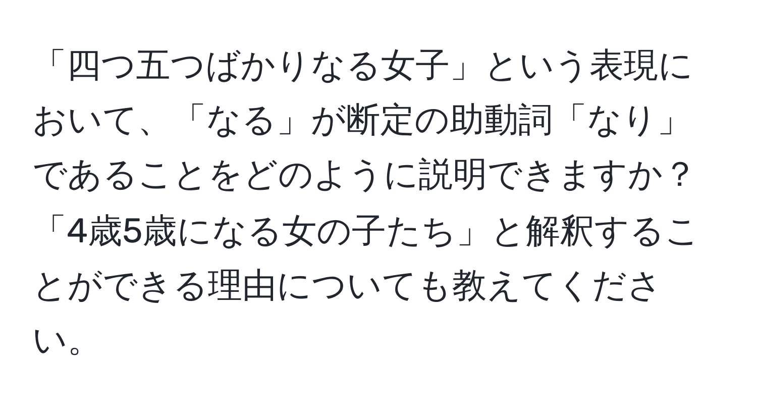 「四つ五つばかりなる女子」という表現において、「なる」が断定の助動詞「なり」であることをどのように説明できますか？「4歳5歳になる女の子たち」と解釈することができる理由についても教えてください。