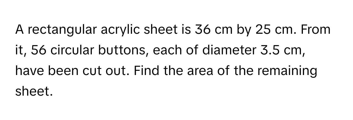 A rectangular acrylic sheet is 36 cm by 25 cm. From it, 56 circular buttons, each of diameter 3.5 cm, have been cut out. Find the area of the remaining sheet.