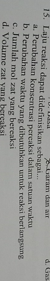 Sasa C. Gäram dan air d. Gas
15. Laju reaksi dapat didefinisikan sebagai...
a. Perubahan konsentrasi pereaksi dalam satuan waktu
b. Perubahan waktu yang dibutuhkan untuk reaksi berlangsung
c. Jumlah mol zat yang bereaksi
d. Volume zat yang bereaksi