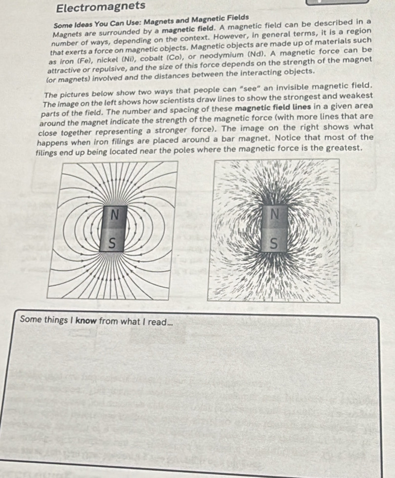 Electromagnets 
Some Ideas You Can Use: Magnets and Magnetic Fields 
Magnets are surrounded by a magnetic field. A magnetic field can be described in a 
number of ways, depending on the context. However, in general terms, it is a region 
that exerts a force on magnetic objects. Magnetic objects are made up of materials such 
as iron (Fe), nickel (Ni), cobalt (Co), or neodymium (Nd). A magnetic force can be 
attractive or repulsive, and the size of this force depends on the strength of the magnet 
(or magnets) involved and the distances between the interacting objects. 
The pictures below show two ways that people can “see” an invisible magnetic field. 
The image on the left shows how scientists draw lines to show the strongest and weakest 
parts of the field. The number and spacing of these magnetic field lines in a given area 
around the magnet indicate the strength of the magnetic force (with more lines that are 
close together representing a stronger force). The image on the right shows what 
happens when iron filings are placed around a bar magnet. Notice that most of the 
filings end up being located near the poles where the magnetic force is the greatest. 
Some things I know from what I read...