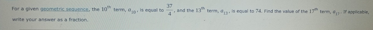 For a given geometric sequence, the 10^(th) term, a_10 , is equal to  37/4  , and the 13^(th) term, a_13 , is equal to 74. Find the value of the 17^(th) term, a_17. If applicable, 
write your answer as a fraction.