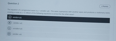 Paints
The equation of a progressive wave is y=acos (kx-mu t)
creating a node at x=0 Which of the following equations is correct for the other wave? . This wave superposes with another wave and produces a stationary wave,
asin(1x+wt)
B -2sin (kx-4t)
C -acos (kx+ut)
D -asin (kx-60)