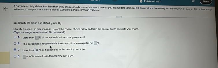 Points: 0.75 of 1 Save
A humane society claims that less than 66% of households in a certain country own a pet. In a random sample of 700 households in that country, 448 say they own a pet. A ka=0.01 , is there enough
evidence to support the society's claim? Complete parts (a) through (c) below.
(a) Identify the claim and state H_0 and H_a. 
ldentify the claim in this scenario. Select the correct choice below and fill in the answer box to complete your choice.
(Type an integer or a decimal. Do not round.)
A. More than □ % of households in the country own a pet
B. The percentage households in the country that own a pet is not □ %.
C. Less than 60% of households in the country own a pet.
D. □ % of households in the country own a pet.