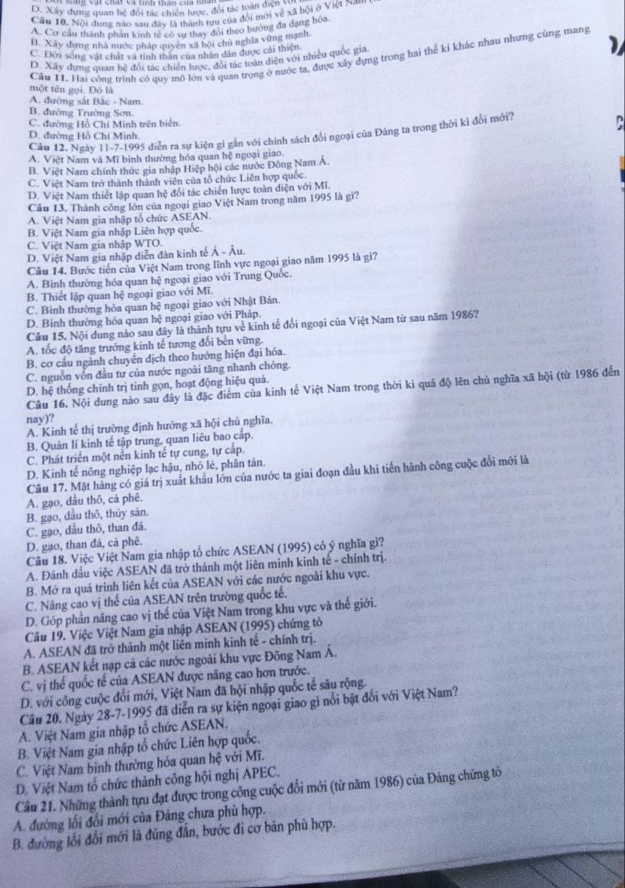 D. Xây dựng quan hệ đổi tác chiến lược, đổi tác toàn diện V
Cân 10. Nội dung năo san đây là thành tựu của đổi mới về xã hội ở Việt Nam
A. Cơ cầu thành phản kinh tế có sự thay đổi theo hướng đa dạng hóa
E. Xãy dựng nhà nước pháp quyên xã hội chủ nghĩa vững mạnh
C. Đời sống vật chất và tính thân của nhân dân được cái thiện
Cầu 11. Hai công trình có quy mô lớn và quan trọng ở nước ta, được xây dựng trong hai thể ki khác nhau nhưng cùng mang
D. Xây dựnt quan hệ đổi tác chiến lược, đổi tác toàn diện với nhiều quốc gia.
một tên gọi. Đó là
A. đường sắt Bắc - Nam.
B. đường Trường Sơn.
C. đường Hồ Chí Minh trên biển.
Cầu 12. Ngày 11-7-1995 diễn ra sự kiện gì gần với chính sách đổi ngoại của Đảng ta trong thời kì đổi mới?
D. đường Hồ Chí Minh.
A. Việt Nam và Mĩ bình thường hóa quan hệ ngoại giao.
B. Việt Nam chính thức gia nhập Hiệp hội các nước Đông Nam Á.
C. Việt Nam trở thành thành viên của tổ chức Liên hợp quốc.
D. Việt Nam thiết lập quan hệ đổi tác chiến lược toàn diện với Mĩ.
Câu 13. Thánh công lớn của ngoại giao Việt Nam trong năm 1995 là gì?
A. Việt Nam gia nhập tổ chức ASEAN.
B. Việt Nam gia nhập Liên hợp quốc.
C. Việt Nam gia nhập WTO.
D. Việt Nam gia nhập diễn đàn kinh tế Ả - Âu.
Câu 14. Bước tiến của Việt Nam trong lĩnh vực ngoại giao năm 1995 là gì?
A. Bình thường hóa quan hệ ngoại giao với Trung Quốc.
B. Thiết lập quan hệ ngoại giao với Mĩ.
C. Bình thường hỏa quan hệ ngoại giao với Nhật Bản.
D. Bình thường hóa quan hệ ngoại giao với Pháp.
Câu 15. Nội dung nào sau đây là thành tựu về kinh tế đối ngoại của Việt Nam từ sau năm 1986?
A. tốc độ tăng trướng kinh tế tương đối bên vững.
B. cơ cầu ngành chuyển dịch theo hướng hiện đại hóa.
C. nguồn vốn đầu tư của nước ngoài tăng nhanh chóng.
D. hệ thống chính trị tinh gọn, hoạt động hiệu quả.
Câu 16. Nội dung nào sau đây là đặc điểm của kinh tế Việt Nam trong thời kì quá độ lên chủ nghĩa xã hội (từ 1986 đến
nay)?
A. Kinh tế thị trường định hướng xã hội chủ nghĩa.
B. Quản lí kinh tế tập trung, quan liêu bao cấp.
C. Phát triển một nền kinh tế tự cung, tự cấp.
D. Kinh tế nông nghiệp lạc hậu, nhỏ lé, phân tán.
Câu 17. Mặt hàng có giá trị xuất khẩu lớn của nước ta giai đoạn đầu khi tiến hành công cuộc đổi mới là
A. gạo, đầu thô, cả phê.
B. gạo, dầu thô, thủy sán.
C. gạo, dầu thô, than đá.
D. gạo, than đá, cả phê.
Câu 18. Việc Việt Nam gia nhập tổ chức ASEAN (1995) có ý nghĩa gì?
A. Đánh dầu việc ASEAN đã trở thành một liên minh kinh tế - chính trị.
B. Mở ra quá trinh liên kết của ASEAN với các nước ngoài khu vực.
C. Năng cao vị thế của ASEAN trên trường quốc tế.
D. Góp phần năng cao vị thế của Việt Nam trong khu vực và thế giới.
Câu 19. Việc Việt Nam gia nhập ASEAN (1995) chứng tỏ
A. ASEAN đã trở thành một liên minh kinh tế - chính trị.
B. ASEAN kết nạp cả các nước ngoài khu vực Đông Nam Á.
C. vị thể quốc tế của ASEAN được năng cao hơn trước.
D. với công cuộc đổi mới, Việt Nam đã hội nhập quốc tế său rộng.
Câu 20. Ngày 28-7-1995 đã diễn ra sự kiện ngoại giao gi nổi bật đổi với Việt Nam?
A. Việt Nam gia nhập tổ chức ASEAN.
B. Việt Nam gia nhập tổ chức Liên hợp quốc,
C. Việt Nam bình thường hóa quan hệ với Mĩ.
D. Việt Nam tổ chức thành công hội nghị APEC.
Cầu 21. Những thành tựu đạt được trong công cuộc đổi mới (từ năm 1986) của Đảng chứng tổ
A. đường lối đối mới của Đảng chưa phù hợp.
B. đường lối đổi mới là đúng đắn, bước đi cơ bản phù hợp.