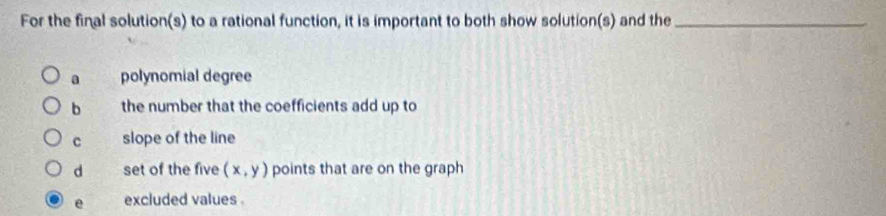 For the final solution(s) to a rational function, it is important to both show solution(s) and the_
a polynomial degree
b the number that the coefficients add up to
c slope of the line
d set of the five (x,y) points that are on the graph
e excluded values .